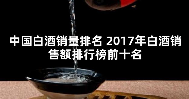 中国白酒销量排名 2017年白酒销售额排行榜前十名